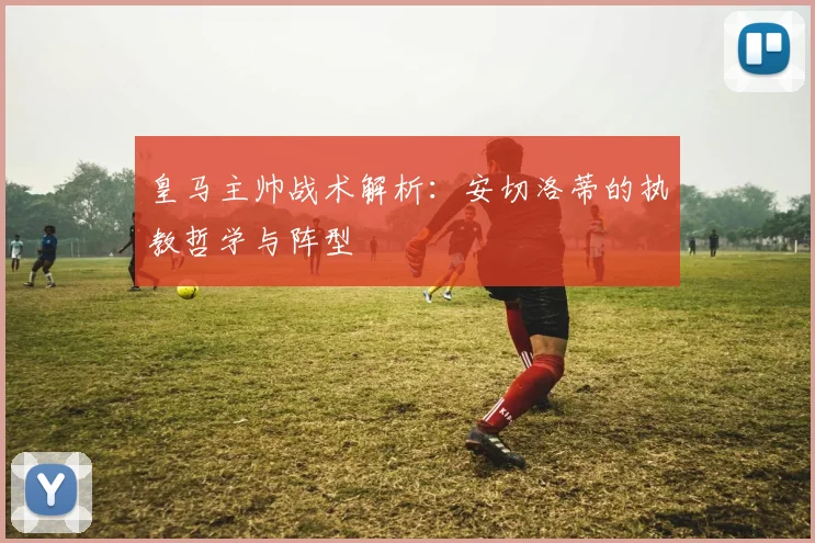皇马主帅战术解析:安切洛蒂的执教哲学与阵型