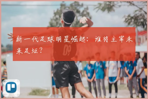新一代足球明星崛起：谁将主宰未来足坛？