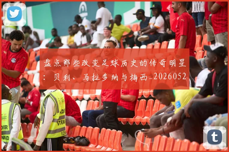 盘点那些改变足球历史的传奇明星:贝利、马拉多纳与梅西_20260528193548