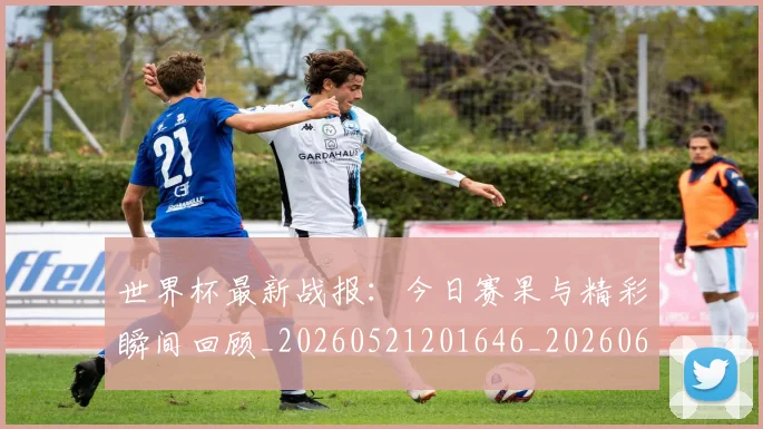 世界杯最新战报：今日赛果与精彩瞬间回顾_20260521201646_20260607160606