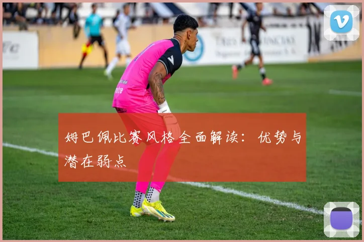 姆巴佩比赛风格全面解读：优势与潜在弱点