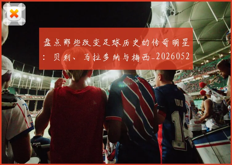 盘点那些改变足球历史的传奇明星:贝利、马拉多纳与梅西_20260528193548