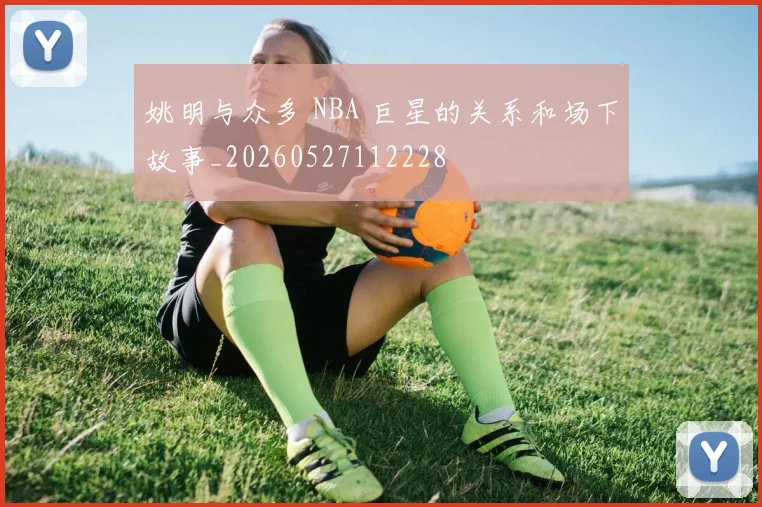 姚明与众多 NBA 巨星的关系和场下故事_20260527112228