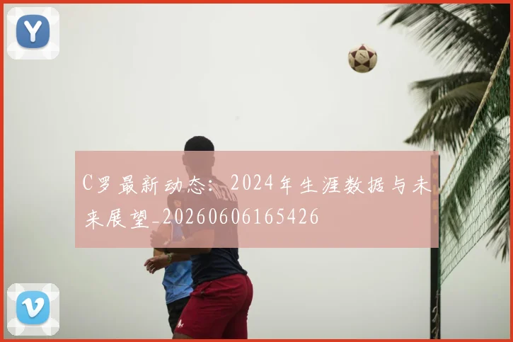C罗最新动态:2024年生涯数据与未来展望_20260606165426