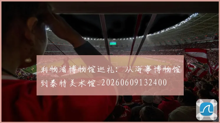 利物浦博物馆巡礼：从海事博物馆到泰特美术馆_20260609132400