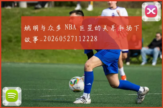 姚明与众多 NBA 巨星的关系和场下故事_20260527112228