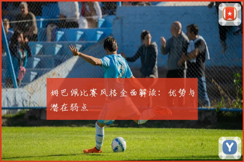 姆巴佩比赛风格全面解读：优势与潜在弱点